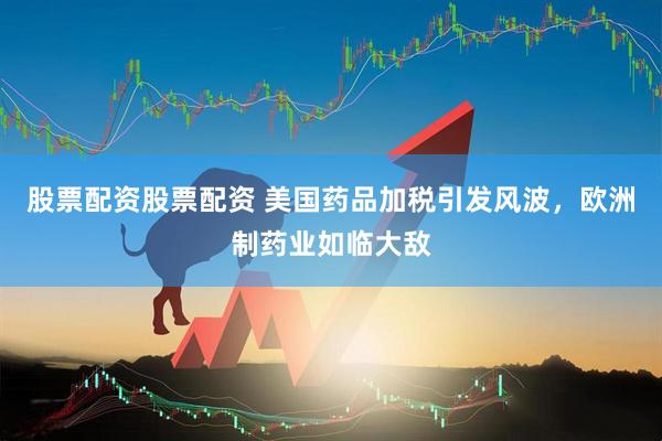 股票配资股票配资 美国药品加税引发风波，欧洲制药业如临大敌