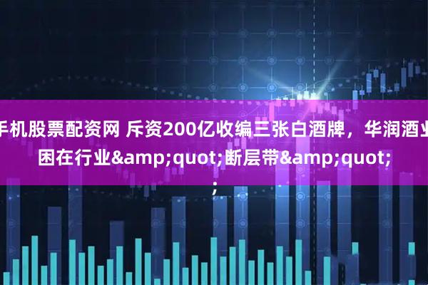 手机股票配资网 斥资200亿收编三张白酒牌，华润酒业困在行业&quot;断层带&quot;