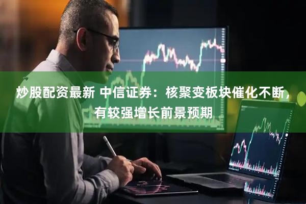 炒股配资最新 中信证券：核聚变板块催化不断，有较强增长前景预期