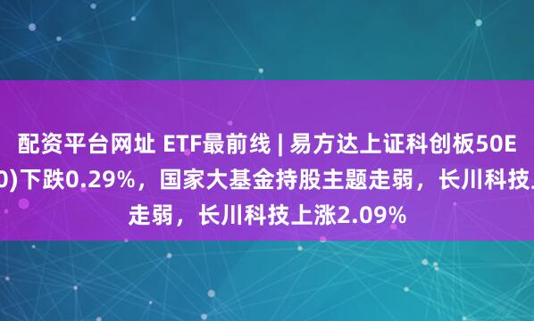 配资平台网址 ETF最前线 | 易方达上证科创板50ETF(588080)下跌0.29%，国家大基金持股主题走弱，长川科技上涨2.09%