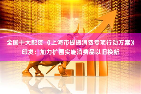 全国十大配资 《上海市提振消费专项行动方案》印发：加力扩围实施消费品以旧换新