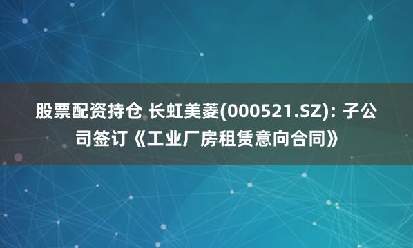 股票配资持仓 长虹美菱(000521.SZ): 子公司签订《工业厂房租赁意向合同》