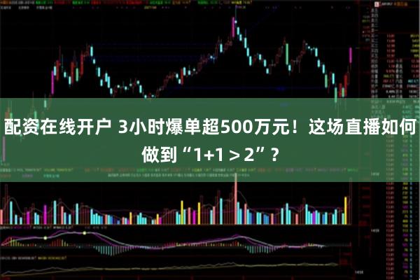 配资在线开户 3小时爆单超500万元！这场直播如何做到“1+1＞2”？
