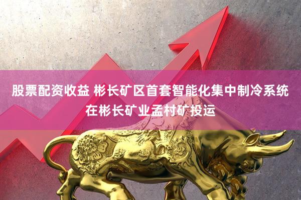 股票配资收益 彬长矿区首套智能化集中制冷系统在彬长矿业孟村矿投运