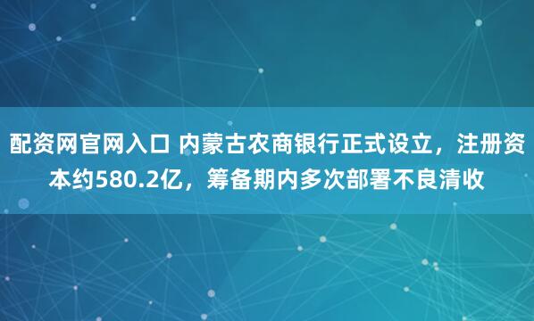 配资网官网入口 内蒙古农商银行正式设立，注册资本约580.2亿，筹备期内多次部署不良清收