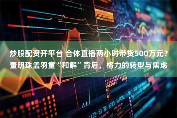 炒股配资开平台 合体直播两小时带货500万元？董明珠孟羽童“和解”背后，格力的转型与焦虑
