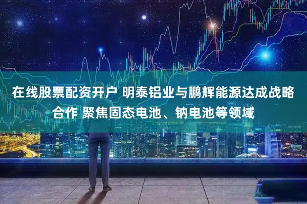 在线股票配资开户 明泰铝业与鹏辉能源达成战略合作 聚焦固态电池、钠电池等领域