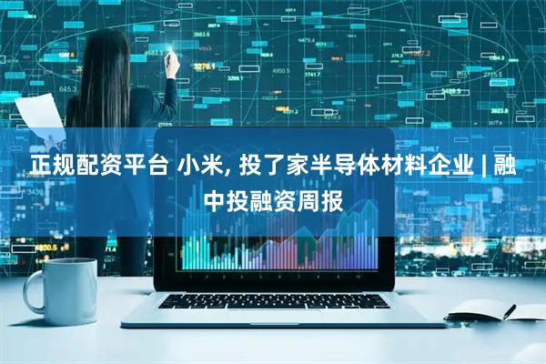 正规配资平台 小米, 投了家半导体材料企业 | 融中投融资周报