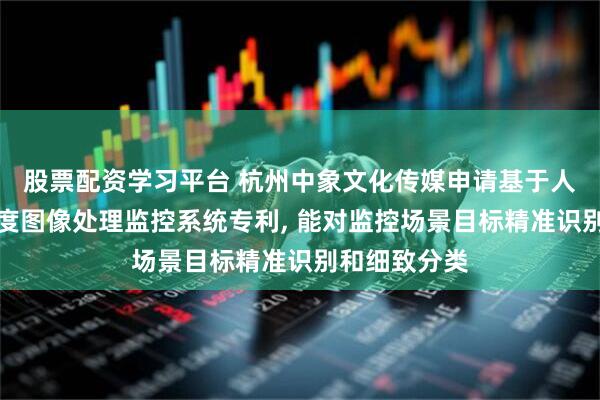 股票配资学习平台 杭州中象文化传媒申请基于人工智能双角度图像处理监控系统专利, 能对监控场景目标精准识别和细致分类