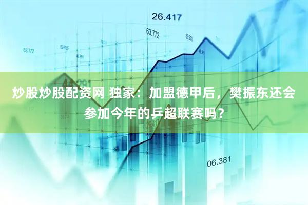 炒股炒股配资网 独家：加盟德甲后，樊振东还会参加今年的乒超联赛吗？