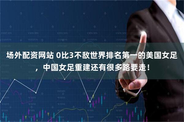 场外配资网站 0比3不敌世界排名第一的美国女足，中国女足重建还有很多路要走！