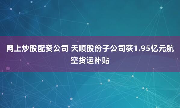 网上炒股配资公司 天顺股份子公司获1.95亿元航空货运补贴