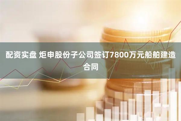 配资实盘 炬申股份子公司签订7800万元船舶建造合同