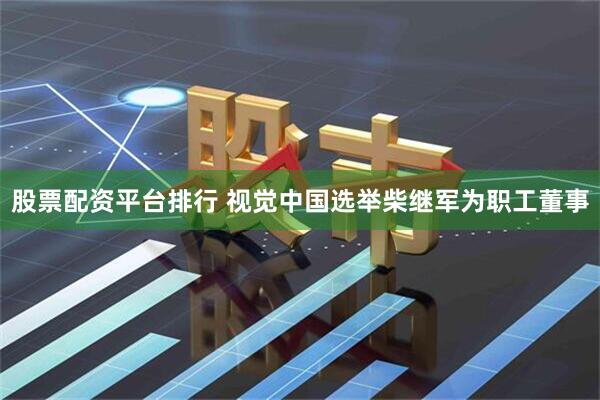 股票配资平台排行 视觉中国选举柴继军为职工董事