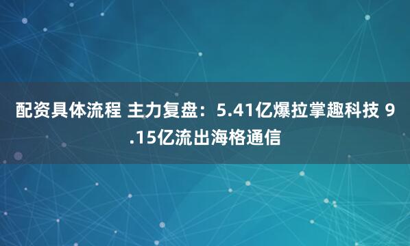 配资具体流程 主力复盘：5.41亿爆拉掌趣科技 9.15亿流出海格通信