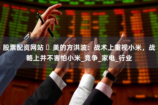 股票配资网站 ​美的方洪波：战术上重视小米，战略上并不害怕小米_竞争_家电_行业