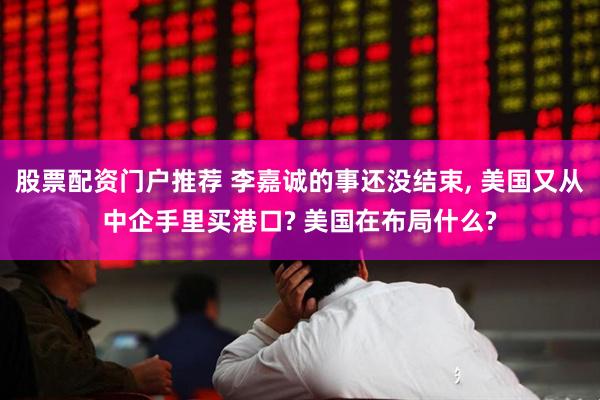 股票配资门户推荐 李嘉诚的事还没结束, 美国又从中企手里买港口? 美国在布局什么?