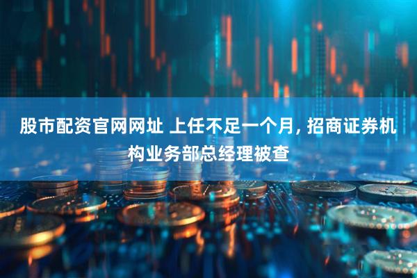 股市配资官网网址 上任不足一个月, 招商证券机构业务部总经理被查