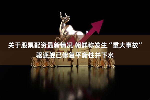 关于股票配资最新情况 朝鲜称发生“重大事故”驱逐舰已修复平衡性并下水
