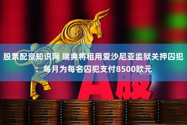 股票配资知识网 瑞典将租用爱沙尼亚监狱关押囚犯：每月为每名囚犯支付8500欧元