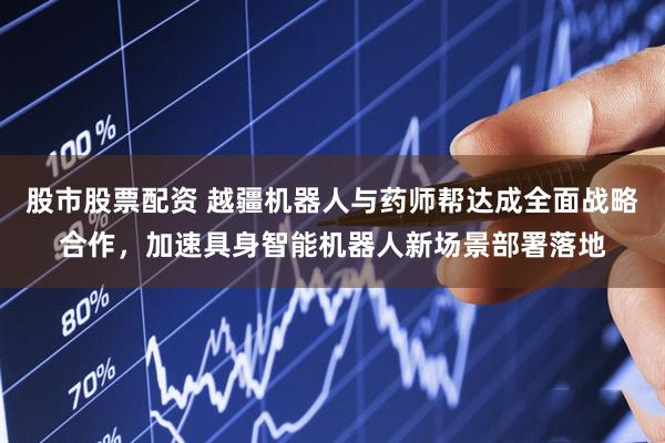股市股票配资 越疆机器人与药师帮达成全面战略合作，加速具身智能机器人新场景部署落地