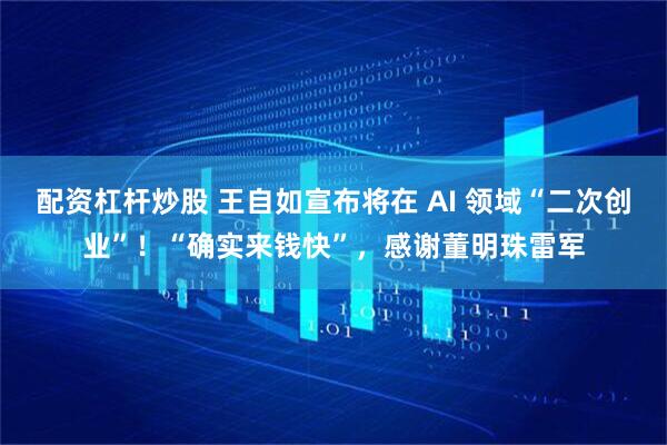 配资杠杆炒股 王自如宣布将在 AI 领域“二次创业”！“确实来钱快”，感谢董明珠雷军