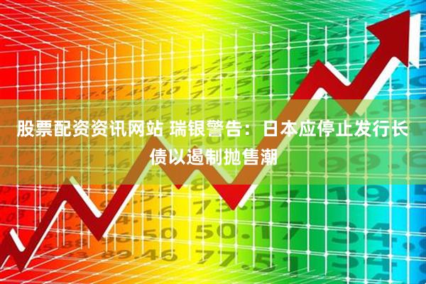 股票配资资讯网站 瑞银警告：日本应停止发行长债以遏制抛售潮