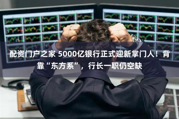 配资门户之家 5000亿银行正式迎新掌门人！背靠“东方系”，行长一职仍空缺