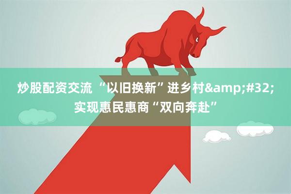 炒股配资交流 “以旧换新”进乡村&#32;实现惠民惠商“双向奔赴”