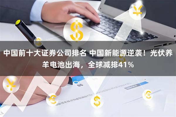中国前十大证券公司排名 中国新能源逆袭！光伏养羊电池出海，全球减排41%