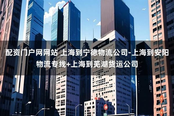 配资门户网网站 上海到宁德物流公司-上海到安阳物流专线+上海到芜湖货运公司