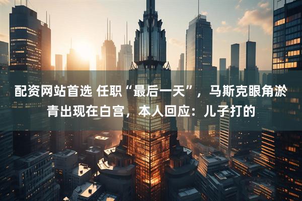 配资网站首选 任职“最后一天”，马斯克眼角淤青出现在白宫，本人回应：儿子打的