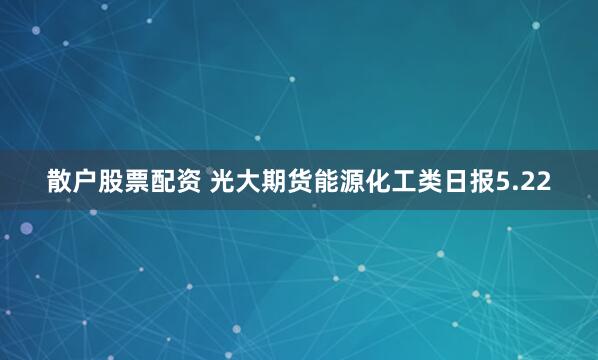 散户股票配资 光大期货能源化工类日报5.22