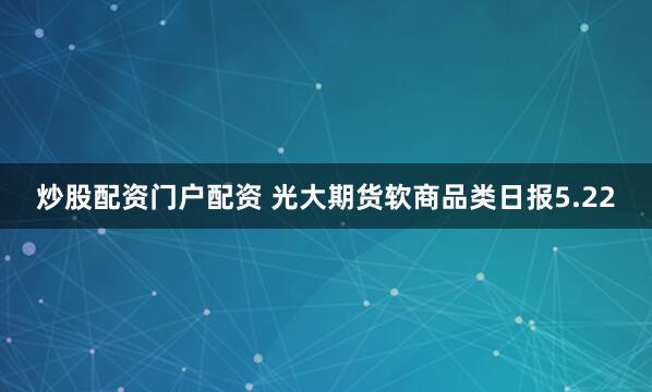 炒股配资门户配资 光大期货软商品类日报5.22