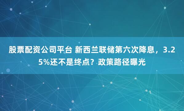 股票配资公司平台 新西兰联储第六次降息，3.25%还不是终点？政策路径曝光