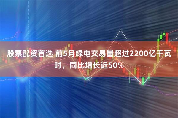 股票配资首选 前5月绿电交易量超过2200亿千瓦时，同比增长近50%