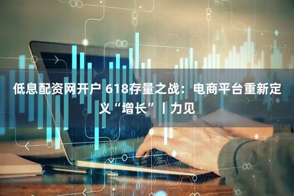 低息配资网开户 618存量之战：电商平台重新定义“增长”丨力见