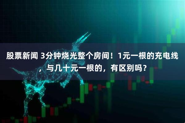 股票新闻 3分钟烧光整个房间！1元一根的充电线，与几十元一根的，有区别吗？