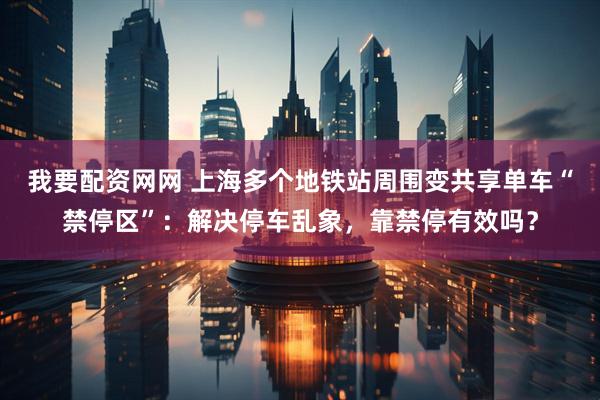 我要配资网网 上海多个地铁站周围变共享单车“禁停区”：解决停车乱象，靠禁停有效吗？