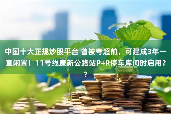 中国十大正规炒股平台 曾被夸超前，可建成3年一直闲置！11号线康新公路站P+R停车库何时启用？