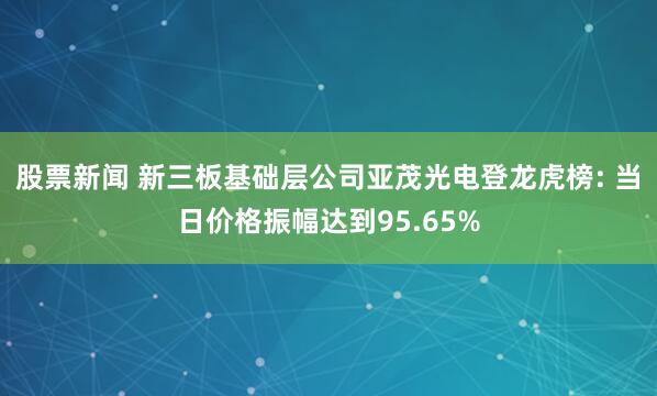 股票新闻 新三板基础层公司亚茂光电登龙虎榜: 当日价格振幅达到95.65%