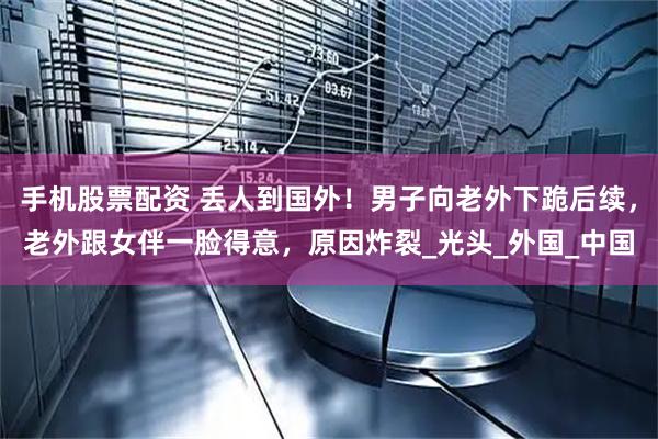 手机股票配资 丢人到国外！男子向老外下跪后续，老外跟女伴一脸得意，原因炸裂_光头_外国_中国