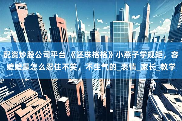 配资炒股公司平台 《还珠格格》小燕子学规矩，容嬷嬷是怎么忍住不笑，不生气的_表情_家长_教学