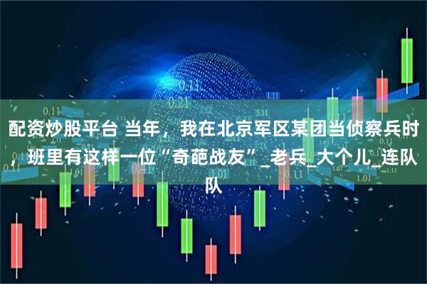 配资炒股平台 当年，我在北京军区某团当侦察兵时，班里有这样一位“奇葩战友”_老兵_大个儿_连队