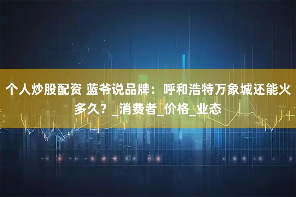 个人炒股配资 蓝爷说品牌：呼和浩特万象城还能火多久？_消费者_价格_业态