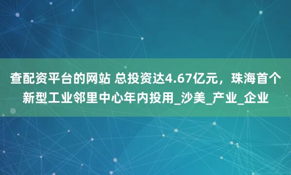 查配资平台的网站 总投资达4.67亿元，珠海首个新型工业邻里中心年内投用_沙美_产业_企业