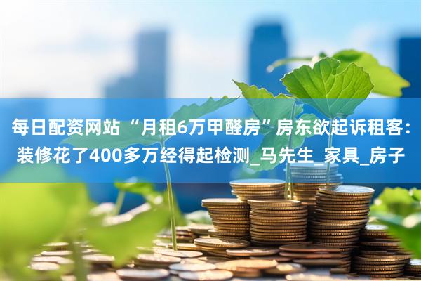 每日配资网站 “月租6万甲醛房”房东欲起诉租客：装修花了400多万经得起检测_马先生_家具_房子