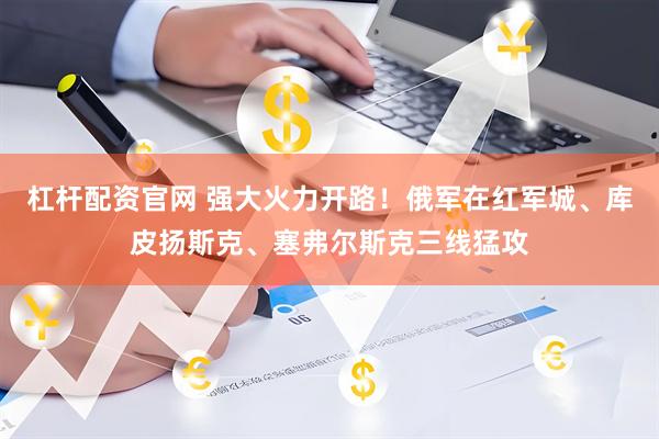 杠杆配资官网 强大火力开路！俄军在红军城、库皮扬斯克、塞弗尔斯克三线猛攻