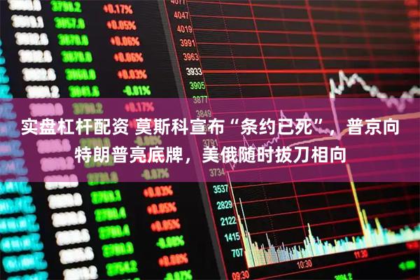 实盘杠杆配资 莫斯科宣布“条约已死”，普京向特朗普亮底牌，美俄随时拔刀相向