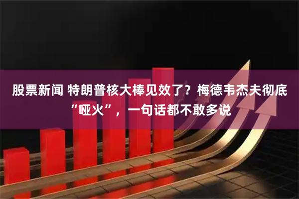 股票新闻 特朗普核大棒见效了？梅德韦杰夫彻底“哑火”，一句话都不敢多说